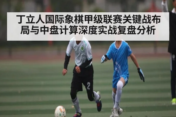 丁立人国际象棋甲级联赛关键战布局与中盘计算深度实战复盘分析 | c7c7.vip，c7c7.app