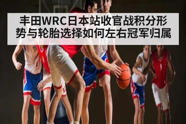 丰田WRC日本站收官战积分形势与轮胎选择如何左右冠军归属 | c7c7.vip，c7c7.app