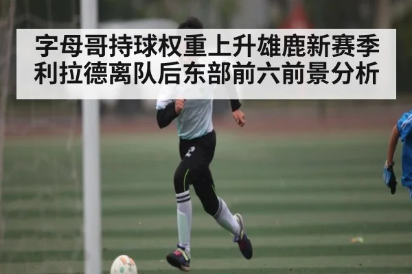 字母哥持球权重上升雄鹿新赛季利拉德离队后东部前六前景分析 | c7c7.vip，c7c7.app